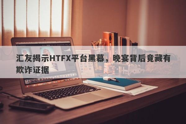 汇友揭示HTFX平台黑幕，晚宴背后竟藏有欺诈证据-第1张图片-要懂汇圈网