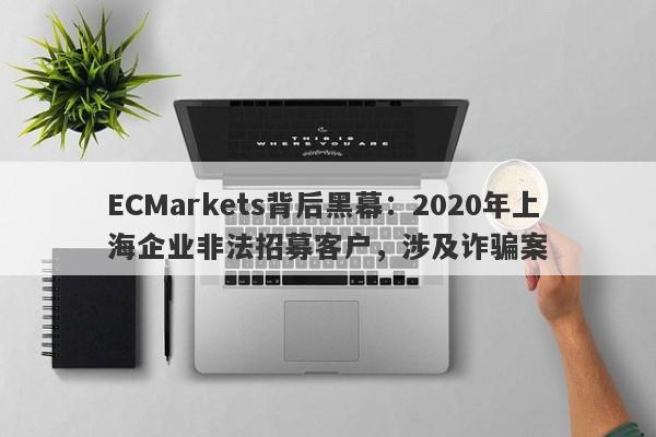 ECMarkets背后黑幕：2020年上海企业非法招募客户，涉及诈骗案-第1张图片-要懂汇圈网