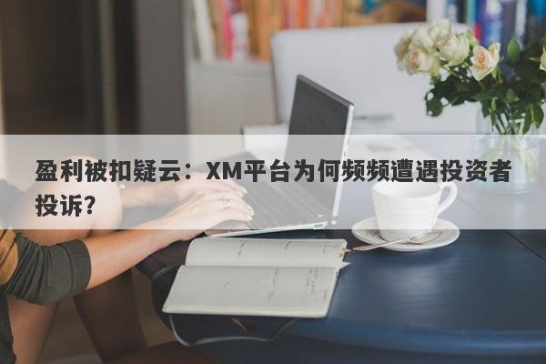 盈利被扣疑云：XM平台为何频频遭遇投资者投诉？-第1张图片-要懂汇圈网