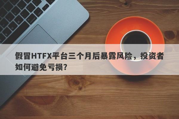 假冒HTFX平台三个月后暴露风险，投资者如何避免亏损？-第1张图片-要懂汇圈网