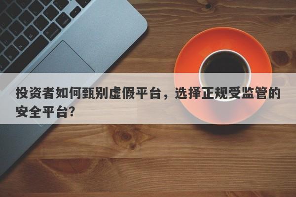 投资者如何甄别虚假平台，选择正规受监管的安全平台？-第1张图片-要懂汇圈网