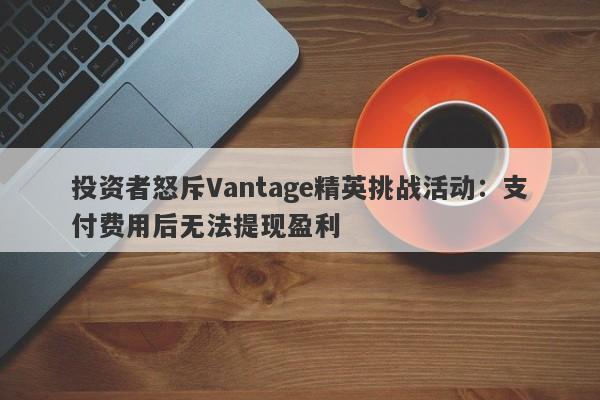 投资者怒斥Vantage精英挑战活动：支付费用后无法提现盈利-第1张图片-要懂汇圈网