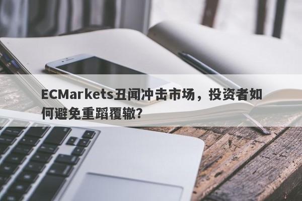 ECMarkets丑闻冲击市场，投资者如何避免重蹈覆辙？-第1张图片-要懂汇圈网