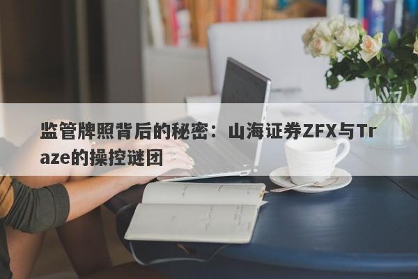 监管牌照背后的秘密：山海证券ZFX与Traze的操控谜团-第1张图片-要懂汇圈网