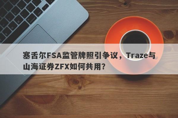 塞舌尔FSA监管牌照引争议，Traze与山海证券ZFX如何共用？-第1张图片-要懂汇圈网