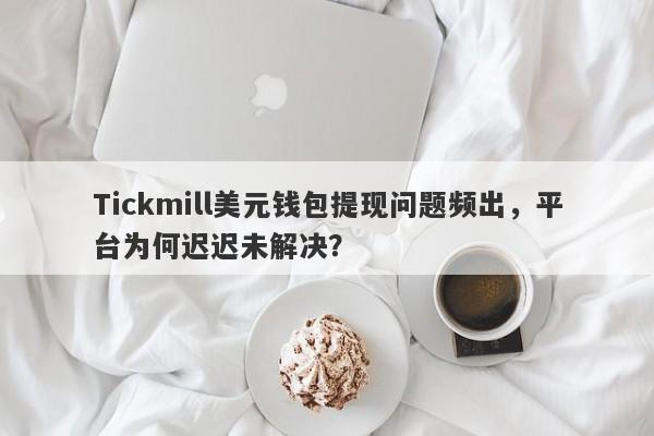 Tickmill美元钱包提现问题频出，平台为何迟迟未解决？-第1张图片-要懂汇圈网