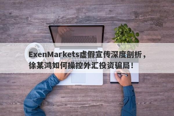 ExenMarkets虚假宣传深度剖析，徐某鸿如何操控外汇投资骗局！-第1张图片-要懂汇圈网