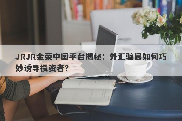 JRJR金荣中国平台揭秘：外汇骗局如何巧妙诱导投资者？-第1张图片-要懂汇圈网