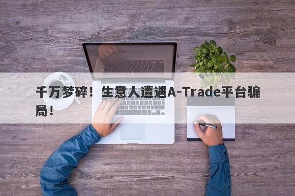 千万梦碎！生意人遭遇A-Trade平台骗局！-第1张图片-要懂汇圈网