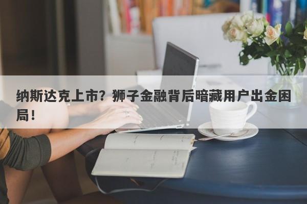 纳斯达克上市？狮子金融背后暗藏用户出金困局！-第1张图片-要懂汇圈网