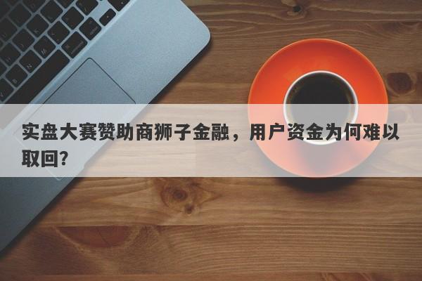 实盘大赛赞助商狮子金融，用户资金为何难以取回？-第1张图片-要懂汇圈网