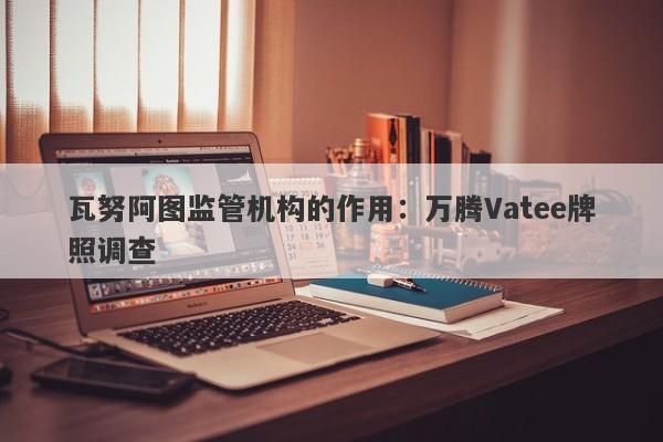 瓦努阿图监管机构的作用：万腾Vatee牌照调查-第1张图片-要懂汇圈网