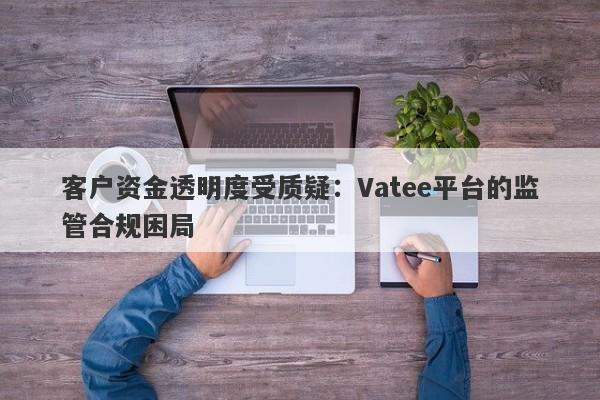 客户资金透明度受质疑：Vatee平台的监管合规困局-第1张图片-要懂汇圈网