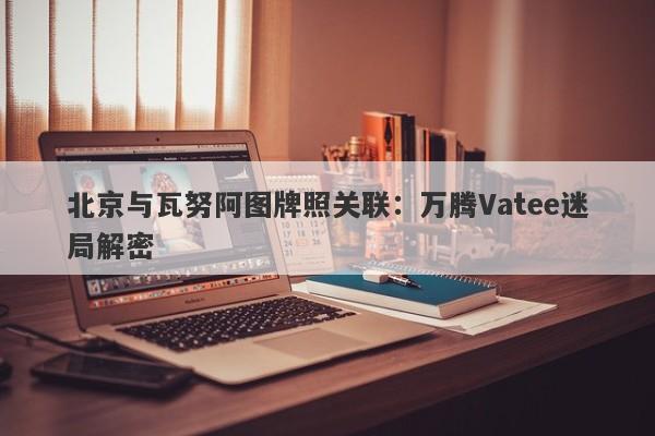 北京与瓦努阿图牌照关联：万腾Vatee迷局解密-第1张图片-要懂汇圈网