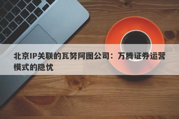 北京IP关联的瓦努阿图公司：万腾证券运营模式的隐忧-第1张图片-要懂汇圈网